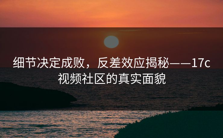 细节决定成败，反差效应揭秘——17c视频社区的真实面貌
