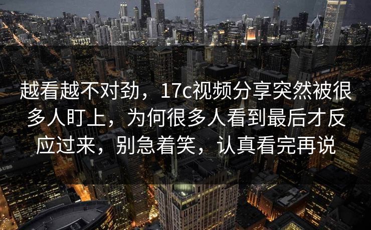 越看越不对劲，17c视频分享突然被很多人盯上，为何很多人看到最后才反应过来，别急着笑，认真看完再说