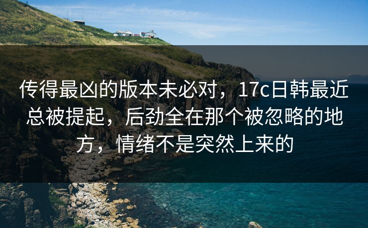 传得最凶的版本未必对，17c日韩最近总被提起，后劲全在那个被忽略的地方，情绪不是突然上来的