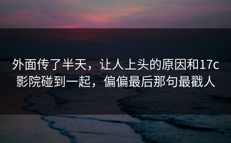 外面传了半天，让人上头的原因和17c影院碰到一起，偏偏最后那句最戳人