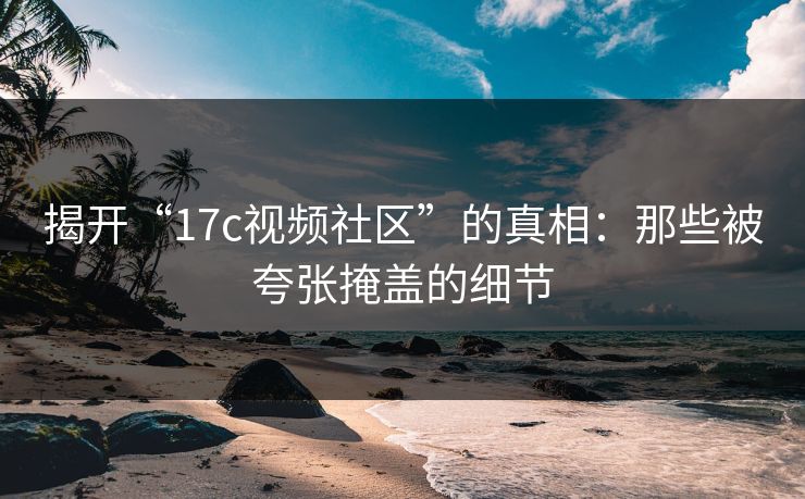 揭开“17c视频社区”的真相：那些被夸张掩盖的细节