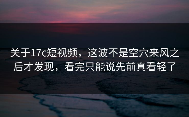 关于17c短视频，这波不是空穴来风之后才发现，看完只能说先前真看轻了