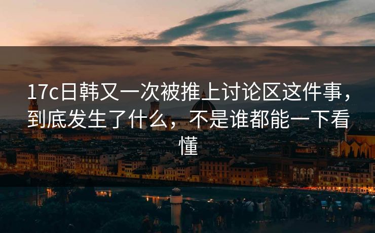17c日韩又一次被推上讨论区这件事，到底发生了什么，不是谁都能一下看懂