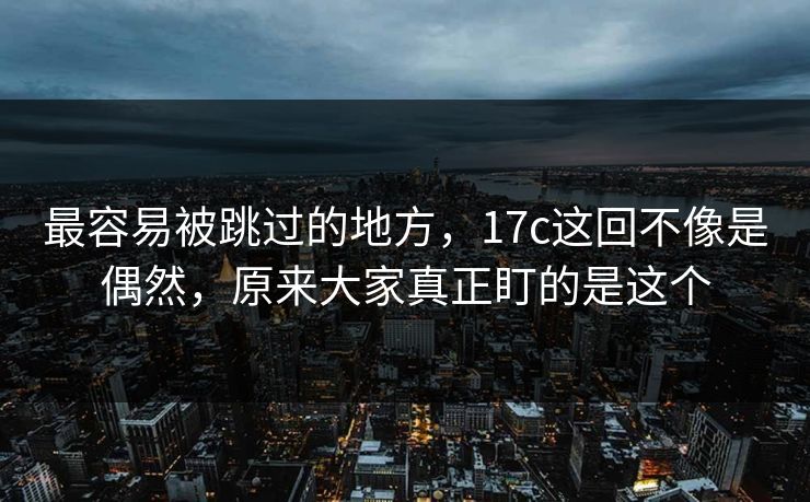 最容易被跳过的地方，17c这回不像是偶然，原来大家真正盯的是这个