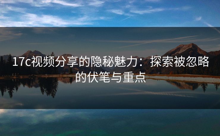 17c视频分享的隐秘魅力：探索被忽略的伏笔与重点
