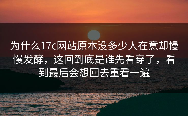 为什么17c网站原本没多少人在意却慢慢发酵，这回到底是谁先看穿了，看到最后会想回去重看一遍