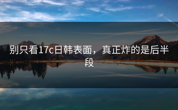 别只看17c日韩表面，真正炸的是后半段
