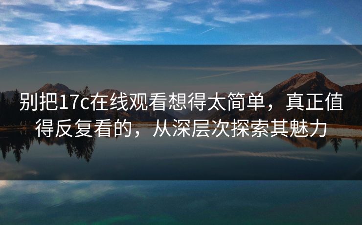 别把17c在线观看想得太简单，真正值得反复看的，从深层次探索其魅力