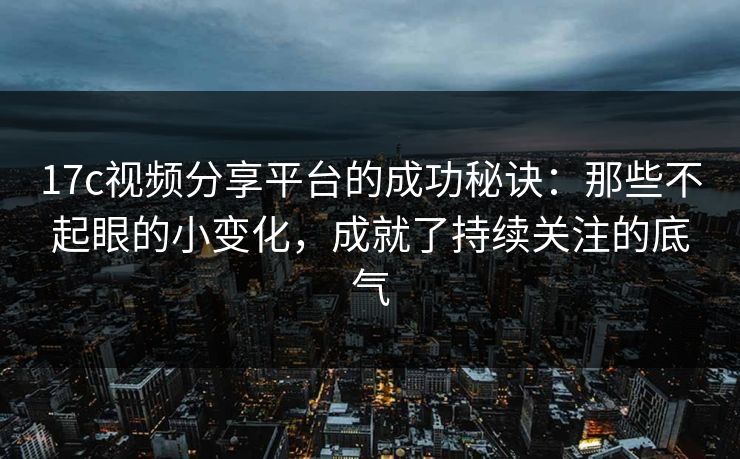 17c视频分享平台的成功秘诀：那些不起眼的小变化，成就了持续关注的底气