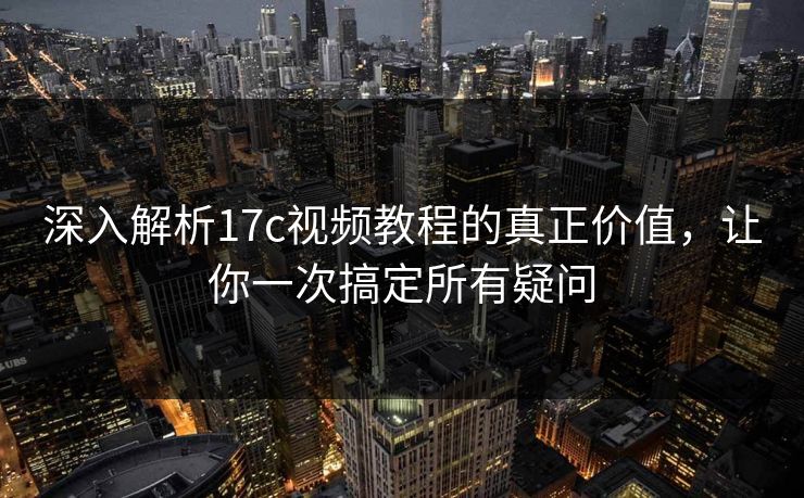 深入解析17c视频教程的真正价值，让你一次搞定所有疑问