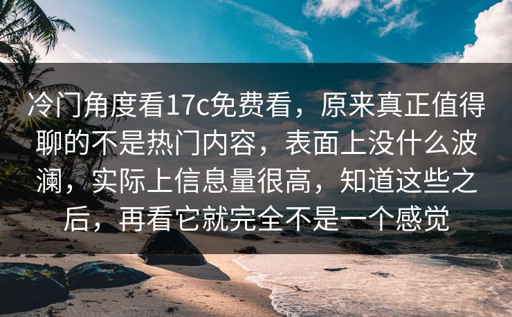 冷门角度看17c免费看，原来真正值得聊的不是热门内容，表面上没什么波澜，实际上信息量很高，知道这些之后，再看它就完全不是一个感觉