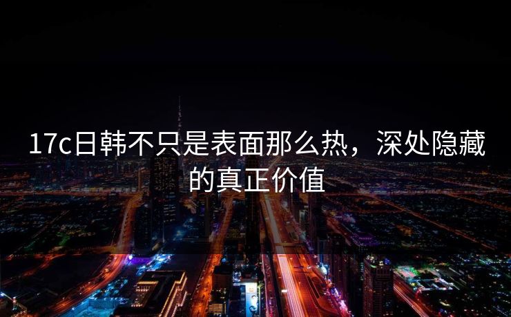 17c日韩不只是表面那么热，深处隐藏的真正价值