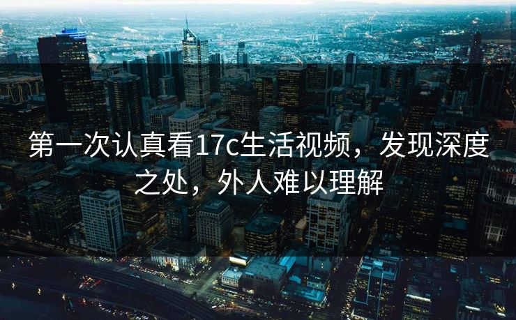 第一次认真看17c生活视频，发现深度之处，外人难以理解