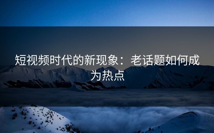 短视频时代的新现象：老话题如何成为热点