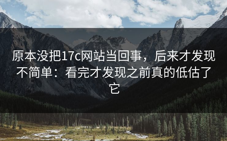 原本没把17c网站当回事，后来才发现不简单：看完才发现之前真的低估了它