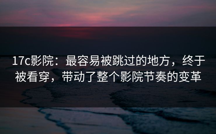 17c影院：最容易被跳过的地方，终于被看穿，带动了整个影院节奏的变革