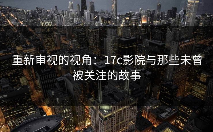 重新审视的视角：17c影院与那些未曾被关注的故事