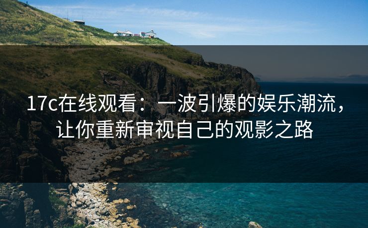 17c在线观看：一波引爆的娱乐潮流，让你重新审视自己的观影之路
