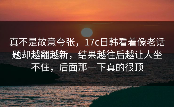 真不是故意夸张，17c日韩看着像老话题却越翻越新，结果越往后越让人坐不住，后面那一下真的很顶