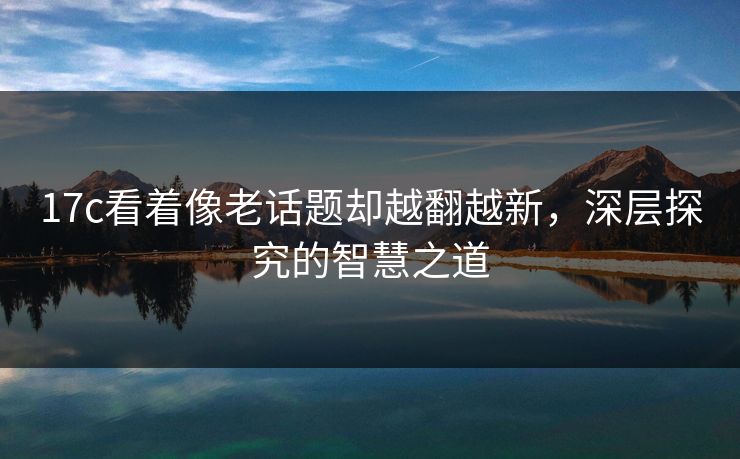 17c看着像老话题却越翻越新，深层探究的智慧之道