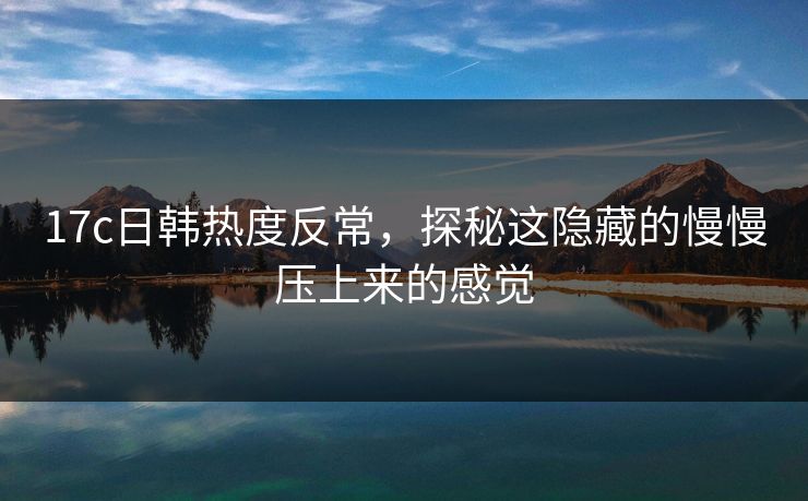 17c日韩热度反常，探秘这隐藏的慢慢压上来的感觉