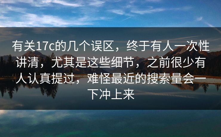 有关17c的几个误区，终于有人一次性讲清，尤其是这些细节，之前很少有人认真提过，难怪最近的搜索量会一下冲上来