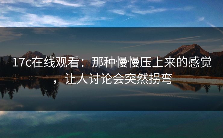 17c在线观看：那种慢慢压上来的感觉，让人讨论会突然拐弯