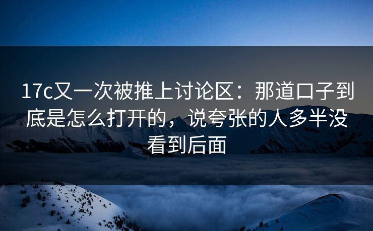17c又一次被推上讨论区:那道口子到底是怎么打开的,说夸张的人多半没看到后面 17c又一次被推上讨论区:那道口子到底是怎么打开的,说夸张的人多半没看到后面