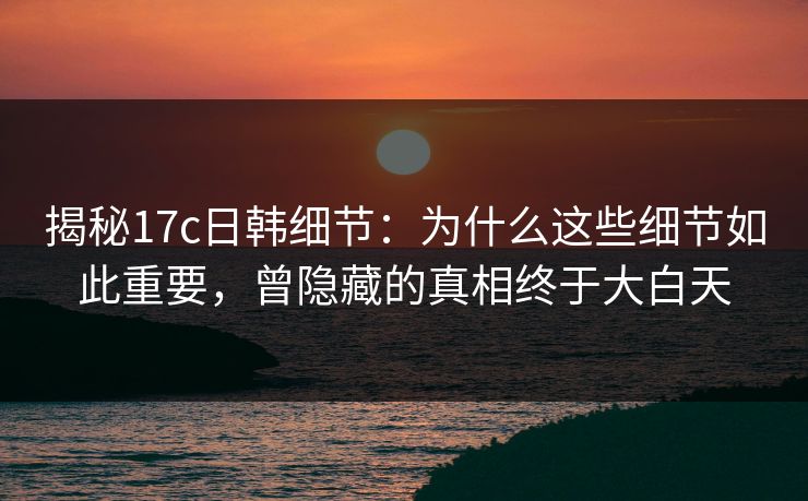 揭秘17c日韩细节：为什么这些细节如此重要，曾隐藏的真相终于大白天