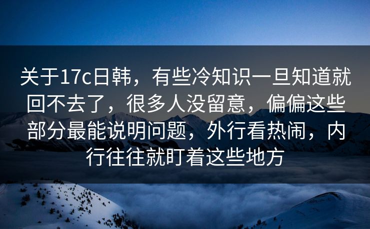 关于17c日韩，有些冷知识一旦知道就回不去了，很多人没留意，偏偏这些部分最能说明问题，外行看热闹，内行往往就盯着这些地方