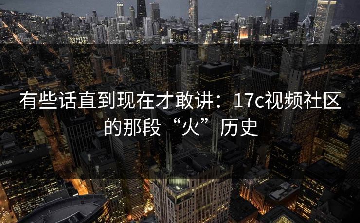 有些话直到现在才敢讲：17c视频社区的那段“火”历史