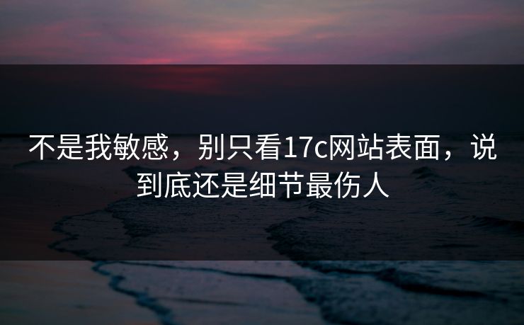 不是我敏感，别只看17c网站表面，说到底还是细节最伤人