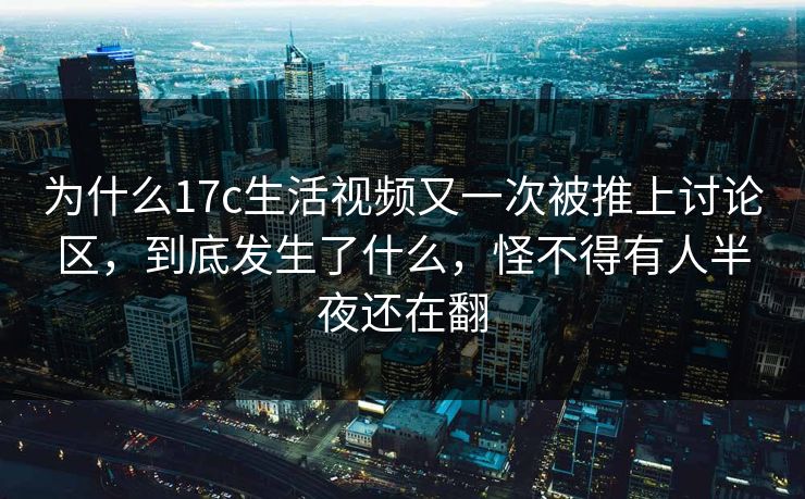 为什么17c生活视频又一次被推上讨论区，到底发生了什么，怪不得有人半夜还在翻