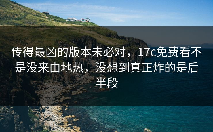 传得最凶的版本未必对，17c免费看不是没来由地热，没想到真正炸的是后半段