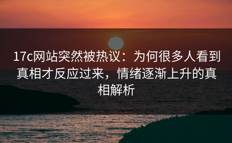17c网站突然被热议：为何很多人看到真相才反应过来，情绪逐渐上升的真相解析