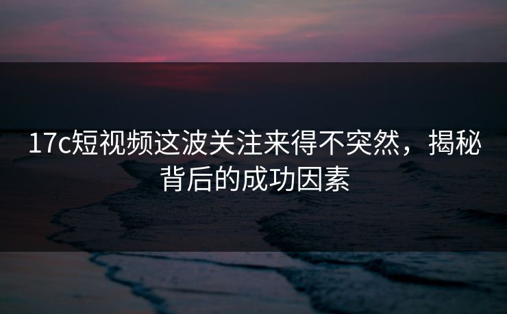 17c短视频这波关注来得不突然，揭秘背后的成功因素