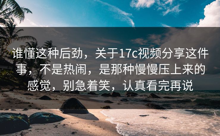 谁懂这种后劲，关于17c视频分享这件事，不是热闹，是那种慢慢压上来的感觉，别急着笑，认真看完再说