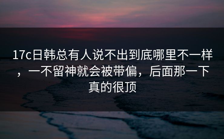 17c日韩总有人说不出到底哪里不一样，一不留神就会被带偏，后面那一下真的很顶