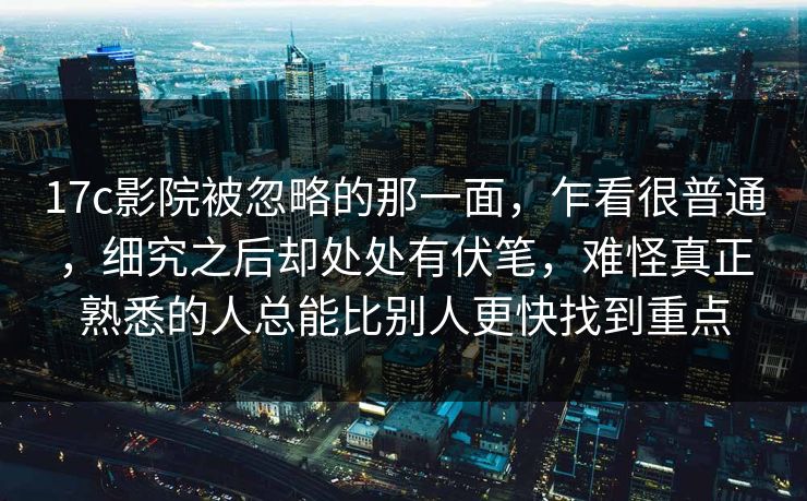 17c影院被忽略的那一面，乍看很普通，细究之后却处处有伏笔，难怪真正熟悉的人总能比别人更快找到重点