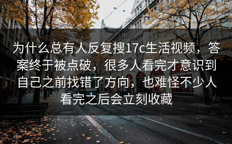 为什么总有人反复搜17c生活视频，答案终于被点破，很多人看完才意识到自己之前找错了方向，也难怪不少人看完之后会立刻收藏
