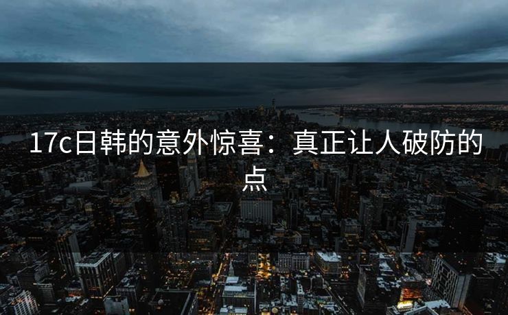 17c日韩的意外惊喜:真正让人破防的点 17c日韩的意外惊喜:真正让人破防的点