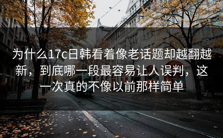为什么17c日韩看着像老话题却越翻越新，到底哪一段最容易让人误判，这一次真的不像以前那样简单
