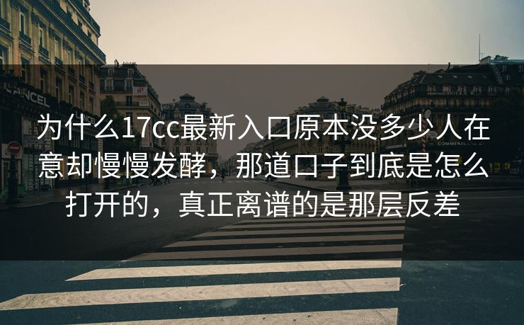 为什么17cc最新入口原本没多少人在意却慢慢发酵,那道口子到底是怎么打开的,真正离谱的是那层反差 为什么17cc最新入口原本没多少人在意却慢慢发酵,那道口子到底是怎么打开的,真正离谱的是那层反差