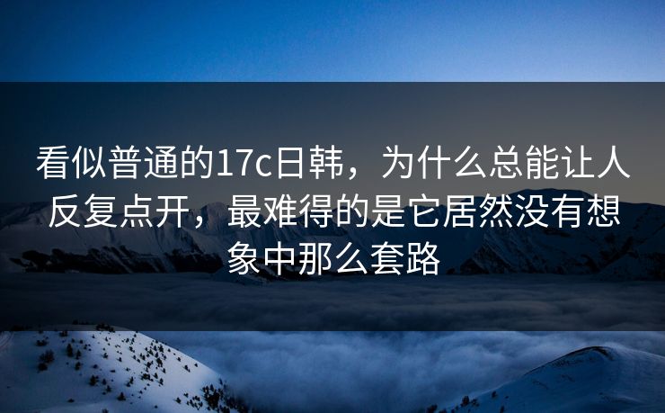 看似普通的17c日韩，为什么总能让人反复点开，最难得的是它居然没有想象中那么套路