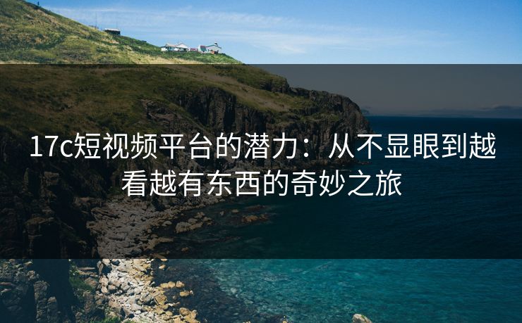 17c短视频平台的潜力：从不显眼到越看越有东西的奇妙之旅
