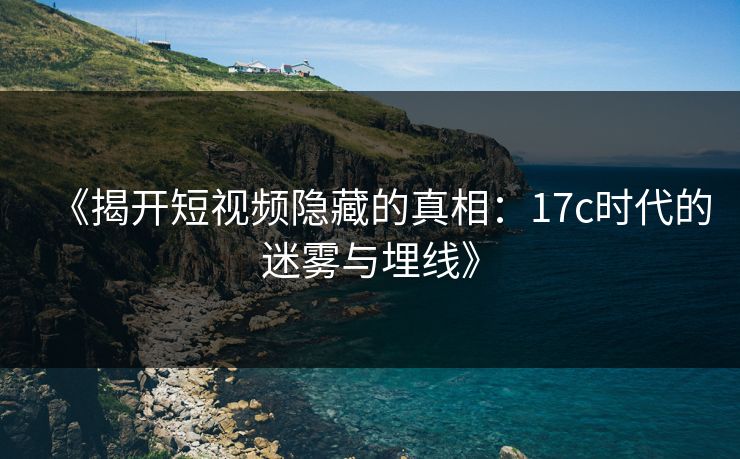 《揭开短视频隐藏的真相：17c时代的迷雾与埋线》