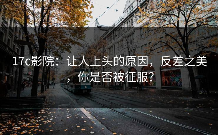 17c影院：让人上头的原因，反差之美，你是否被征服？