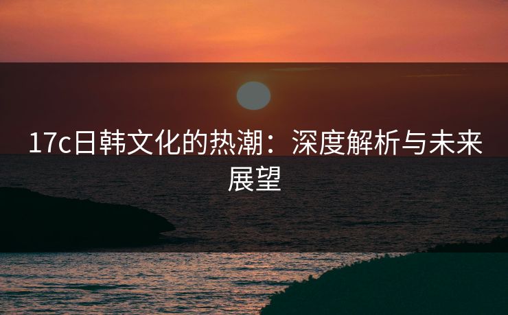 17c日韩文化的热潮：深度解析与未来展望