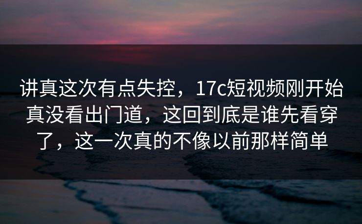 讲真这次有点失控，17c短视频刚开始真没看出门道，这回到底是谁先看穿了，这一次真的不像以前那样简单