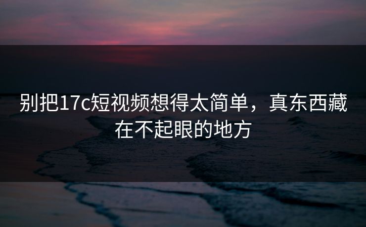 别把17c短视频想得太简单，真东西藏在不起眼的地方